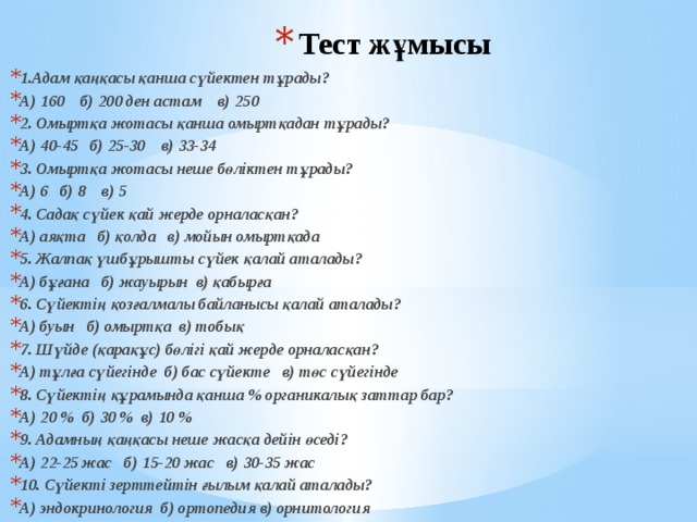 Тест жұмысы   1.Адам қаңқасы қанша сүйектен тұрады? А) 160 б) 200 ден астам в) 250 2. Омыртқа жотасы қанша омыртқадан тұрады? А) 40-45 б) 25-30 в) 33-34 3. Омыртқа жотасы неше бөліктен тұрады? А) 6 б) 8 в) 5 4. Садақ сүйек қай жерде орналасқан? А) аяқта б) қолда в) мойын омыртқада 5. Жалпақ үшбұрышты сүйек қалай аталады? А) бұғана б) жауырын в) қабырға 6. Сүйектің қозғалмалы байланысы қалай аталады? А) буын б) омыртқа в) тобық 7. Шүйде (қарақұс) бөлігі қай жерде орналасқан? А) тұлға сүйегінде б) бас сүйекте в) төс сүйегінде 8. Сүйектің құрамында қанша % органикалық заттар бар? А) 20 % б) 30 % в) 10 % 9. Адамның қаңқасы неше жасқа дейін өседі? А) 22-25 жас б) 15-20 жас в) 30-35 жас 10. Сүйекті зерттейтін ғылым қалай аталады? А) эндокринология б) ортопедия в) орнитология 