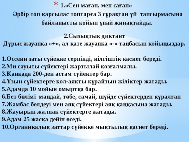 1.«Сен маған, мен саған»  Әрбір топ қарсылас топтарға 3 сұрақтан үй тапсырмасына байланысты қойып ұпай жинақтайды.    2.Сызықтық диктант Дұрыс жауапқа «+», ал қате жауапқа «-» таңбасын қойыңыздар.  1.Оссеин заты сүйекке серпінді, иілгіштік қасиет береді. 2.Ми сауыты сүйектері жартылай қозғалмалы. 3.Қаңқада 200-ден астам сүйектер бар. 4.Ұзын сүйектерге қол-аяқты құрайтын жіліктер жатады. 5.Адамда 10 мойын омыртқа бар. 6.Бет бөлімі маңдай, төбе, самай, шүйде сүйектерден құралған 7.Жамбас белдеуі мен аяқ сүйектері аяқ қаңқасына жатады. 8.Жауырын жалпақ сүйектерге жатады. 9.Адам 25 жасқа дейін өседі. 10.Органикалық заттар сүйекке мықтылық қасиет береді.    