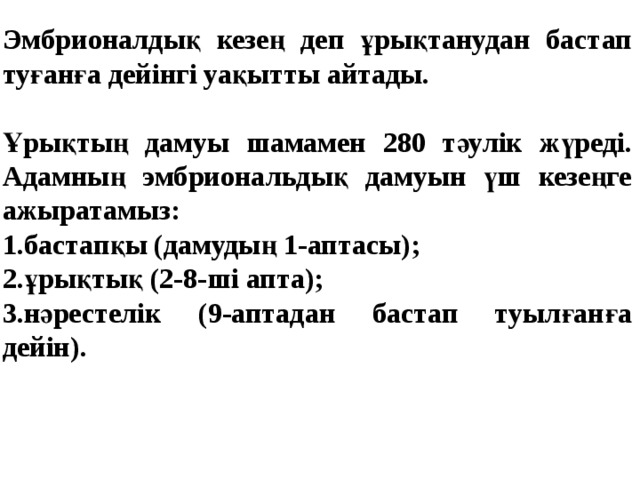   Эмбрионалдық кезең деп ұрықтанудан бастап туғанға дейінгі уақытты айтады.  Ұрықтың дамуы шамамен 280 тәулік жүреді. Адамның эмбриональдық дамуын үш кезеңге ажыратамыз: 1.бастапқы (дамудың 1-аптасы); 2.ұрықтық (2-8-ші апта); 3.нәрестелік (9-аптадан бастап туылғанға дейін).  