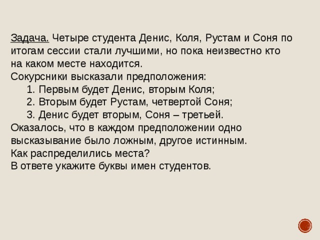 Задача. Четыре студента Денис, Коля, Рустам и Соня по итогам сессии стали лучшими, но пока неизвестно кто на каком месте находится. Сокурсники высказали предположения: Первым будет Денис, вторым Коля; Вторым будет Рустам, четвертой Соня; Денис будет вторым, Соня – третьей. Первым будет Денис, вторым Коля; Вторым будет Рустам, четвертой Соня; Денис будет вторым, Соня – третьей. Оказалось, что в каждом предположении одно высказывание было ложным, другое истинным. Как распределились места? В ответе укажите буквы имен студентов. 