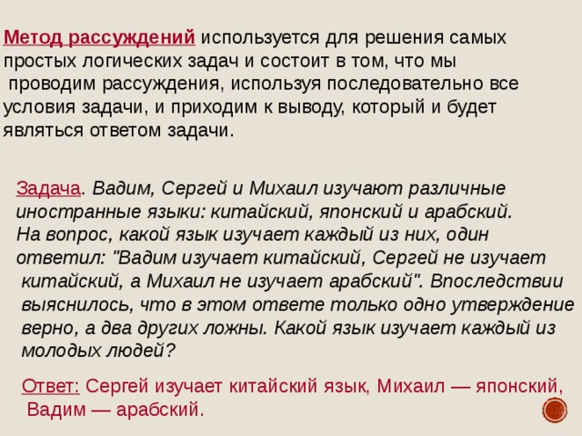 Метод рассуждений используется для решения самых простых логических задач и состоит в том, что мы  проводим рассуждения, используя последовательно все условия задачи, и приходим к выводу, который и будет являться ответом задачи. Задача . Вадим, Сергей и Михаил изучают различные иностранные языки: китайский, японский и арабский. На вопрос, какой язык изучает каждый из них, один ответил: 