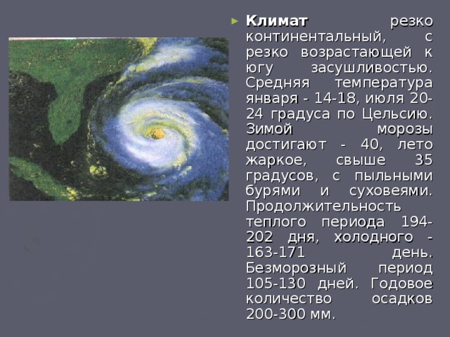 Климат резко континентальный, с резко возрастающей к югу засушливостью. Средняя температура января - 14-18, июля 20-24 градуса по Цельсию. Зимой морозы достигают - 40, лето жаркое, свыше 35 градусов, с пыльными бурями и суховеями. Продолжительность теплого периода 194-202 дня, холодного - 163-171 день. Безморозный период 105-130 дней. Годовое количество осадков 200-300 мм. 