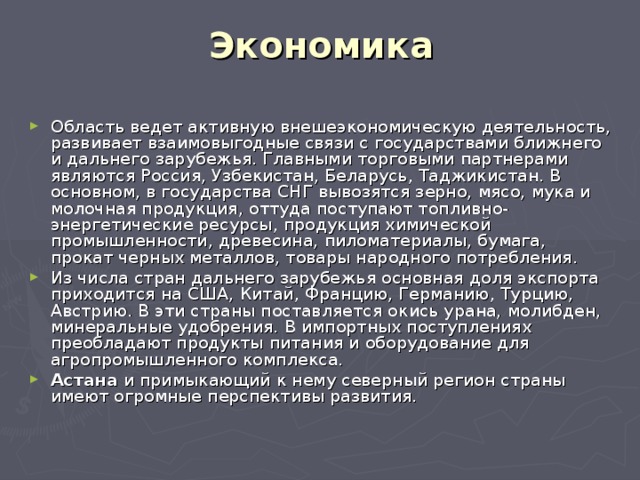 Экономика   Область ведет активную внешеэкономическую деятельность, развивает взаимовыгодные связи с государствами ближнего и дальнего зарубежья. Главными торговыми партнерами являются Россия, Узбекистан, Беларусь, Таджикистан. В основном, в государства СНГ вывозятся зерно, мясо, мука и молочная продукция, оттуда поступают топливно-энергетические ресурсы, продукция химической промышленности, древесина, пиломатериалы, бумага, прокат черных металлов, товары народного потребления. Из числа стран дальнего зарубежья основная доля экспорта приходится на США, Китай, Францию, Германию, Турцию, Австрию. В эти страны поставляется окись урана, молибден, минеральные удобрения. В импортных поступлениях преобладают продукты питания и оборудование для агропромышленного комплекса. Астана и примыкающий к нему северный регион страны имеют огромные перспективы развития. 