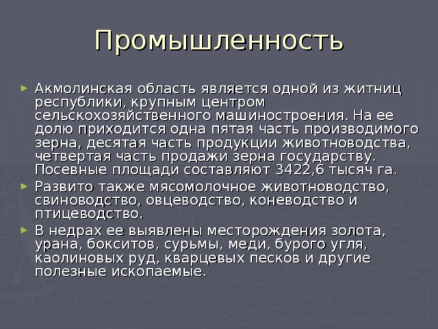 Промышленность Акмолинская область является одной из житниц республики, крупным центром сельскохозяйственного машиностроения. На ее долю приходится одна пятая часть производимого зерна, десятая часть продукции животноводства, четвертая часть продажи зерна государству. Посевные площади составляют 3422,6 тысяч га. Развито также мясомолочное животноводство, свиноводство, овцеводство, коневодство и птицеводство. В недрах ее выявлены месторождения золота, урана, бокситов, сурьмы, меди, бурого угля, каолиновых руд, кварцевых песков и другие полезные ископаемые. 