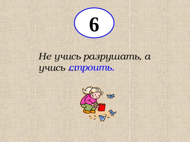 6 Не учись разрушать, а учись … строить. 