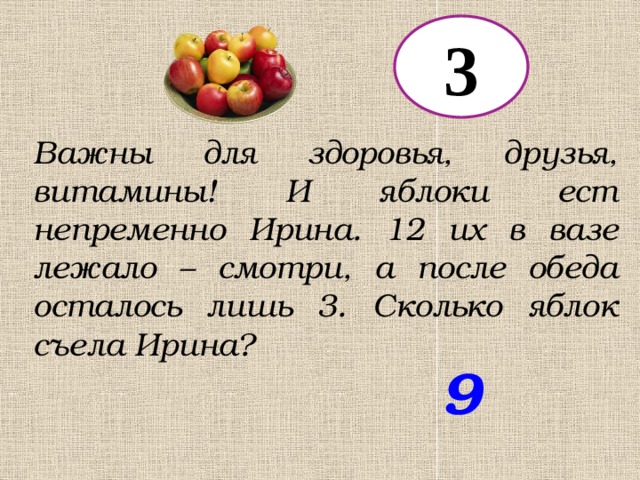 3 Важны для здоровья, друзья, витамины! И яблоки ест непременно Ирина. 12 их в вазе лежало – смотри, а после обеда осталось лишь 3. Сколько яблок съела Ирина? 9 