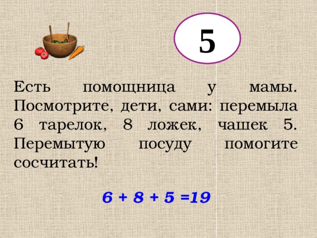 5 Есть помощница у мамы. Посмотрите, дети, сами: перемыла 6 тарелок, 8 ложек, чашек 5. Перемытую посуду помогите сосчитать! 6 + 8 + 5 = 19 
