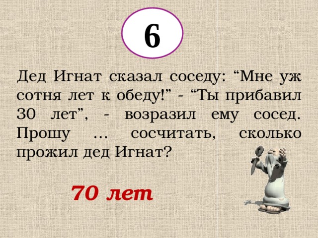 6 Дед Игнат сказал соседу: “Мне уж сотня лет к обеду!” - “Ты прибавил 30 лет”, - возразил ему сосед. Прошу … сосчитать, сколько прожил дед Игнат? 70 лет 