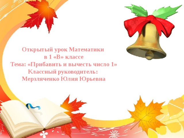 Открытый урок Математики в 1 «В» классе Тема: «Прибавить и вычесть число 1» Классный руководитель: Мерзляченко Юлия Юрьевна