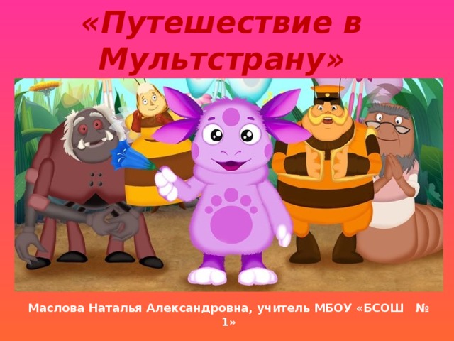 «Путешествие в Мультстрану» Маслова Наталья Александровна, учитель МБОУ «БСОШ № 1» 
