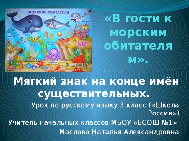 «В гости к морским обитателям».  Мягкий знак на конце имён существительных. Урок по русскому языку 3 класс («Школа России») Учитель начальных классов МБОУ «БСОШ №1» Маслова Наталья Александровна