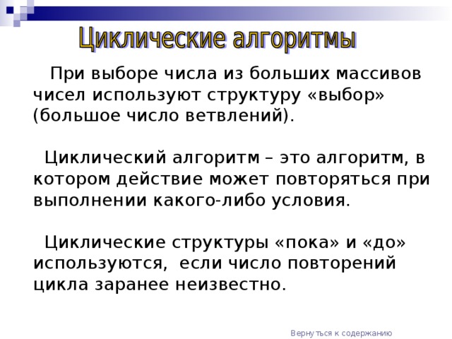 При выборе числа из больших массивов чисел используют структуру «выбор» (большое число ветвлений).  Циклический алгоритм – это алгоритм, в котором действие  может повторяться при выполнении какого-либо условия.  Циклические структуры «пока» и «до» используются, если число повторений цикла заранее неизвестно. Вернуться к содержанию  Далее (цикл «пока»)