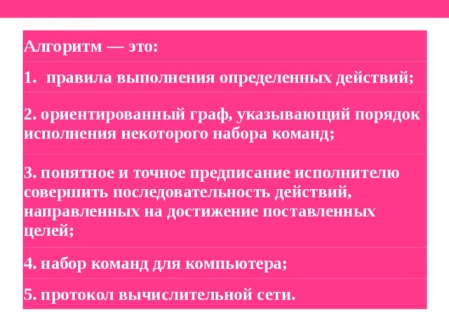 Алгоритм — это: правила выполнения определенных действий; 2. ориентированный граф, указывающий порядок исполнения некоторого набора команд; 3. понятное и точное предписание исполнителю совершить последовательность действий, направленных на достижение поставленных целей; 4. набор команд для компьютера; 5. протокол вычислительной сети.