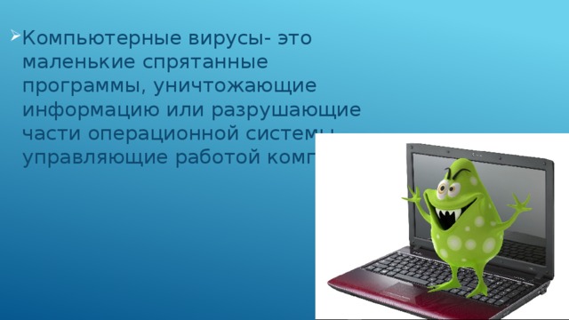 Компьютерные вирусы- это маленькие спрятанные программы, уничтожающие информацию или разрушающие части операционной системы, управляющие работой компьютера 