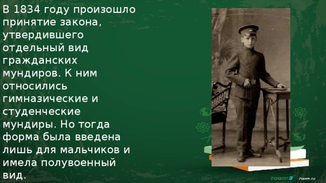 В 1834 году произошло принятие закона, утвердившего отдельный вид гражданских мундиров. К ним относились гимназические и студенческие мундиры. Но тогда форма была введена лишь для мальчиков и имела полувоенный вид. 