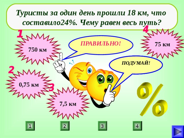 Туристы за один день прошли 18 км, что составило24%. Чему равен весь путь? 75 км 750 км ПРАВИЛЬНО! ПОДУМАЙ! ПОДУМАЙ! ПОДУМАЙ! 0,75 км 7,5 км 4 2 3 1 