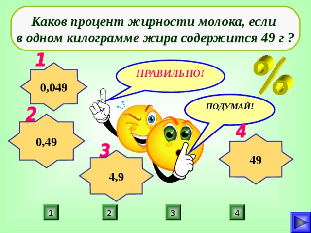 Каков процент жирности молока, если в одном килограмме жира содержится 49 г ? ПРАВИЛЬНО! 0,049 ПОДУМАЙ! ПОДУМАЙ! ПОДУМАЙ! 0,49 49 4,9 3 2 1 4 