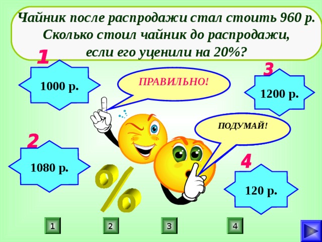 Чайник после распродажи стал стоить 960 р.  Сколько стоил чайник до распродажи, если его уценили на 20%? 1000 р. ПРАВИЛЬНО! 1200 р. ПОДУМАЙ! ПОДУМАЙ! ПОДУМАЙ! 1080 р. 120 р. 1 4 2 3 