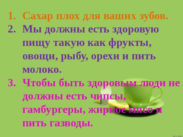 Сахар плох для ваших зубов. Мы должны есть здоровую пищу такую как фрукты, овощи, рыбу, орехи и пить молоко. Чтобы быть здоровым люди не должны есть чипсы, гамбургеры, жирное мясо и пить газводы. 