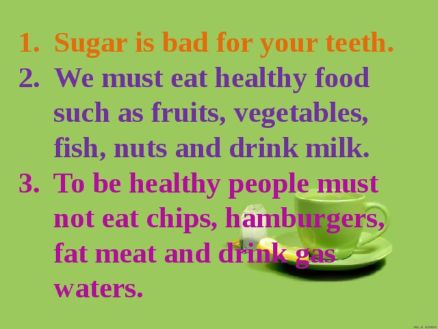 Sugar is bad for your teeth. We must eat healthy food such as fruits, vegetables, fish, nuts and drink milk. To be healthy people must not eat chips, hamburgers, fat meat and drink gas waters. 
