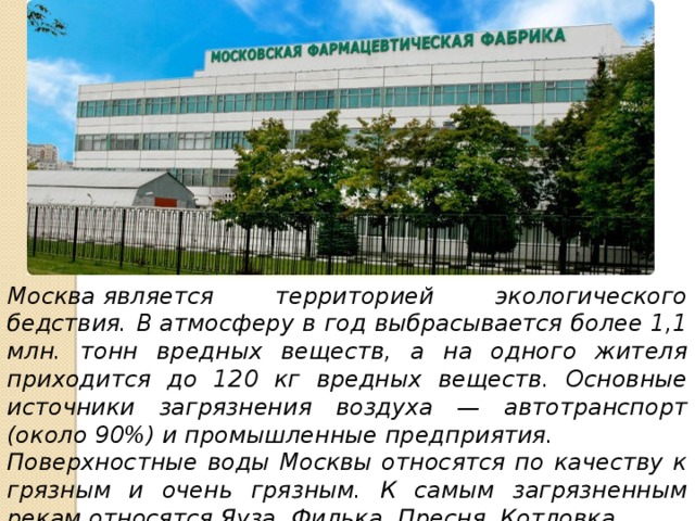 Москва является территорией экологического бедствия. В атмосферу в год выбрасывается более 1,1 млн. тонн вредных веществ, а на одного жителя приходится до 120 кг вредных веществ. Основные источники загрязнения воздуха — автотранспорт (около 90%) и промышленные предприятия. Поверхностные воды Москвы относятся по качеству к грязным и очень грязным. К самым загрязненным рекам относятся Яуза, Филька, Пресня, Котловка. 