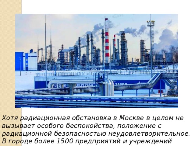 Хотя радиационная обстановка в Москве в целом не вызывает особого беспокойства, положение с радиационной безопасностью неудовлетворительное. В городе более 1500 предприятий и учреждений имеют ядерные установки различного назначения. 