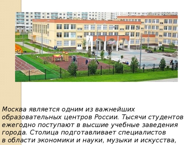 Москва является одним из важнейших образовательных центров России. Тысячи студентов ежегодно поступают в высшие учебные заведения города. Столица подготавливает специалистов в области экономики и науки, музыки и искусства, медицины и спорта и других различных областях. 