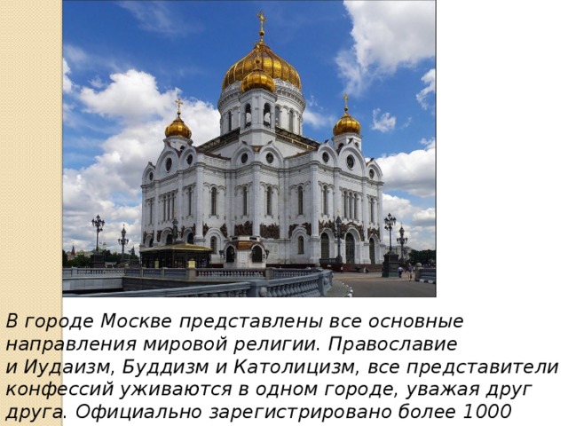 В городе Москве представлены все основные направления мировой религии. Православие и Иудаизм, Буддизм и Католицизм, все представители конфессий уживаются в одном городе, уважая друг друга. Официально зарегистрировано более 1000 объединений и организаций различных религиозных направлений. 