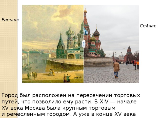 Раньше Сейчас Город был расположен на пересечении торговых путей, что позволило ему расти. В XIV — начале XV века Москва была крупным торговым и ремесленным городом. А уже в конце XV века Москва стала столицей крупнейшего русского государства. 