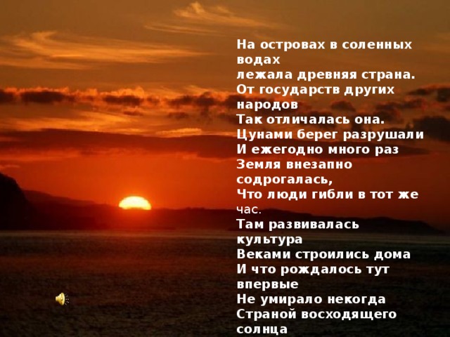 На островах в соленных водах лежала древняя страна. От государств других народов Так отличалась она. Цунами берег разрушали И ежегодно много раз Земля внезапно содрогалась, Что люди гибли в тот же час.  Там развивалась культура Веками строились дома И что рождалось тут впервые Не умирало некогда Страной восходящего солнца назвали соседи её Встает из- за моря здесь солнце За горы садится оно.