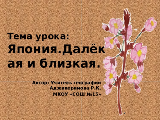 Тема урока: Япония.Далёкая и близкая. Автор: Учитель географии Аджикеримова Р.К. МКОУ «СОШ №15»