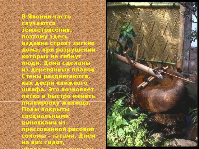 В Японии часто случаются землетрясения, поэтому здесь издавна строят легкие дома, при разрушении которых не гибнут люди. Дома сделаны из деревянных планок Стены раздвигаются, как двери книжного шкафа. Это позволяет легко и быстро менять планировку жилища. Полы покрыты специальными циновками из прессованной рисовой соломы - татами. Днём на них сидят, обедают, а на ночь на них стелят постель. Мебели мало. В доме идеальная чистота.