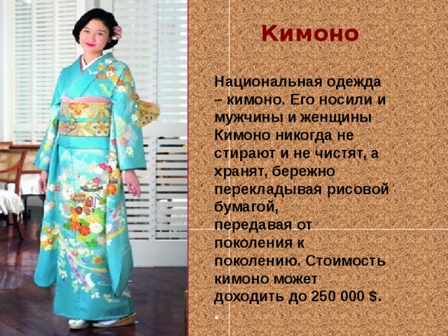 Кимоно Национальная одежда – кимоно. Его носили и мужчины и женщины Кимоно никогда не стирают и не чистят, а хранят, бережно перекладывая рисовой бумагой,  передавая от поколения к поколению. Стоимость кимоно может доходить до 250 000 $. .