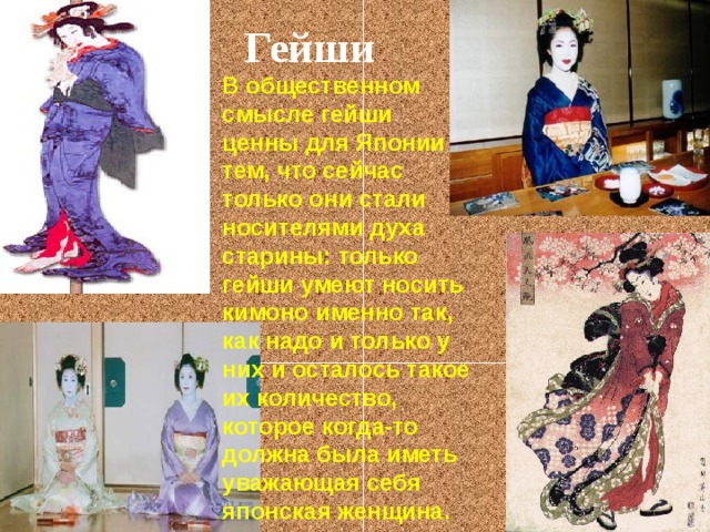 Гейши В общественном смысле гейши ценны для Японии тем, что сейчас только они стали носителями духа старины: только гейши умеют носить кимоно именно так, как надо и только у них и осталось такое их количество, которое когда-то должна была иметь уважающая себя японская женщина.