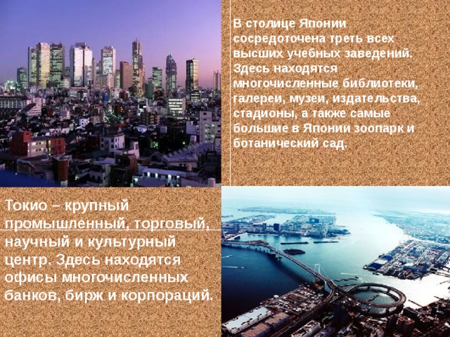 В столице Японии сосредоточена треть всех высших учебных заведений. Здесь находятся многочисленные библиотеки, галереи, музеи, издательства, стадионы, а также самые большие в Японии зоопарк и ботанический сад. Токио – крупный промышленный, торговый, научный и культурный центр. Здесь находятся офисы многочисленных банков, бирж и корпораций.