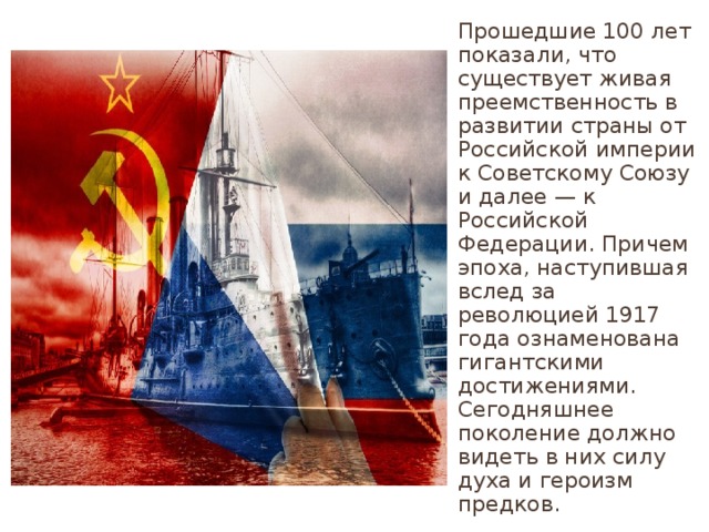 Прошедшие 100 лет показали, что существует живая преемственность в развитии страны от Российской империи к Советскому Союзу и далее — к Российской Федерации. Причем эпоха, наступившая вслед за революцией 1917 года ознаменована гигантскими достижениями. Сегодняшнее поколение должно видеть в них силу духа и героизм предков. 