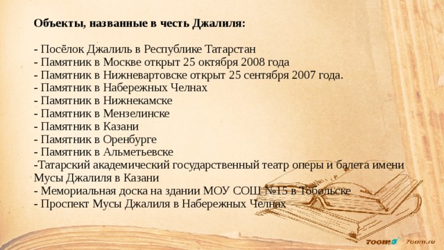 Объекты, названные в честь Джалиля:   - Посёлок Джалиль в Республике Татарстан  - Памятник в Москве открыт 25 октября 2008 года  - Памятник в Нижневартовске открыт 25 сентября 2007 года.  - Памятник в Набережных Челнах  - Памятник в Нижнекамске  - Памятник в Мензелинске  - Памятник в Казани  - Памятник в Оренбурге  - Памятник в Альметьевске  -Татарский академический государственный театр оперы и балета имени Мусы Джалиля в Казани  - Мемориальная доска на здании МОУ СОШ №15 в Тобольске  - Проспект Мусы Джалиля в Набережных Челнах    