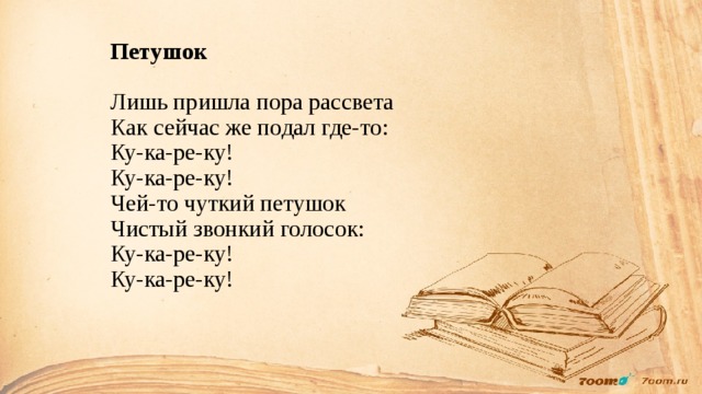 Петушок   Лишь пришла пора рассвета  Как сейчас же подал где-то:  Ку-ка-ре-ку!  Ку-ка-ре-ку!  Чей-то чуткий петушок  Чистый звонкий голосок:  Ку-ка-ре-ку!  Ку-ка-ре-ку!   