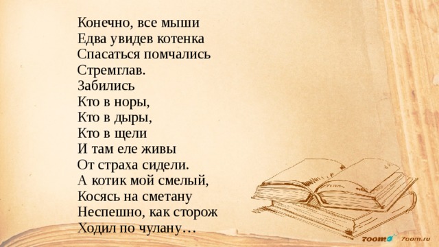 Конечно, все мыши  Едва увидев котенка  Спасаться помчались  Стремглав.  Забились  Кто в норы,  Кто в дыры,  Кто в щели  И там еле живы  От страха сидели.  А котик мой смелый,  Косясь на сметану  Неспешно, как сторож  Ходил по чулану…   