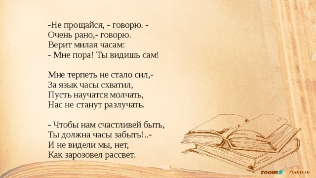 -Не прощайся, - говорю. -  Очень рано,- говорю.  Верит милая часам:  - Мне пора! Ты видишь сам!   Мне терпеть не стало сил,-  За язык часы схватил,  Пусть научатся молчать,  Нас не станут разлучать.   - Чтобы нам счастливей быть,  Ты должна часы забыть!..-  И не видели мы, нет,  Как зарозовел рассвет. 