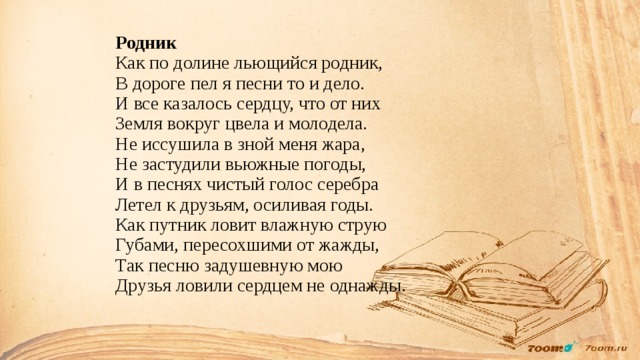 Родник  Как по долине льющийся родник,  В дороге пел я песни то и дело.  И все казалось сердцу, что от них  Земля вокруг цвела и молодела.  Не иссушила в зной меня жара,  Не застудили вьюжные погоды,  И в песнях чистый голос серебра  Летел к друзьям, осиливая годы.  Как путник ловит влажную струю  Губами, пересохшими от жажды,  Так песню задушевную мою  Друзья ловили сердцем не однажды.    