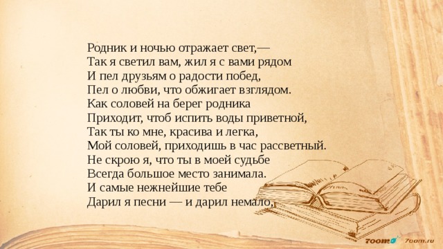 Родник и ночью отражает свет,—  Так я светил вам, жил я с вами рядом  И пел друзьям о радости побед,  Пел о любви, что обжигает взглядом.  Как соловей на берег родника  Приходит, чтоб испить воды приветной,  Так ты ко мне, красива и легка,  Мой соловей, приходишь в час рассветный.  Не скрою я, что ты в моей судьбе  Всегда большое место занимала.  И самые нежнейшие тебе  Дарил я песни — и дарил немало,   