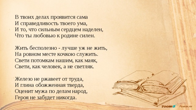 В твоих делах проявится сама  И справедливость твоего ума,  И то, что сильным сердцем наделен,  Что ты любовью к родине силен.   Жить бесполезно - лучше уж не жить,  На ровном месте кочкою служить.  Свети потомкам нашим, как маяк,  Свети, как человек, а не светляк.   Железо не ржавеет от труда,  И глина обожженная тверда,  Оценит мужа по делам народ,  Героя не забудет никогда. 