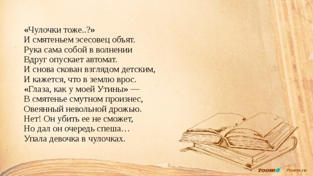 «Чулочки тоже..?»  И смятеньем эсесовец объят.  Рука сама собой в волнении  Вдруг опускает автомат.  И снова скован взглядом детским,  И кажется, что в землю врос.  «Глаза, как у моей Утины» —  В смятенье смутном произнес,  Овеянный невольной дрожью.  Нет! Он убить ее не сможет,  Но дал он очередь спеша…  Упала девочка в чулочках. 