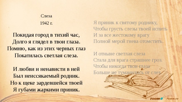 Слеза 1942 г.   Покидая город в тихий час,  Долго я глядел в твои глаза.  Помню, как из этих черных глаз  Покатилась светлая слеза.   И любви и ненависти в ней  Был неиссякаемый родник.  Но к щеке зардевшейся твоей  Я губами жаркими приник.   Я приник к святому роднику,  Чтобы грусть слезы твоей испить  И за все жестокому врагу  Полной мерой гнева отомстить.   И отныне светлая слеза  Стала для врага страшнее гроз.  Чтобы никогда твои глаза  Больше не туманились от слез.    