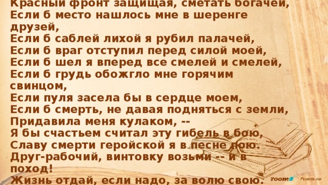 Если б саблю я взял, если б ринулся с ней,  Красный фронт защищая, сметать богачей,  Если б место нашлось мне в шеренге друзей,  Если б саблей лихой я рубил палачей,  Если б враг отступил перед силой моей,  Если б шел я вперед все смелей и смелей,  Если б грудь обожгло мне горячим свинцом,  Если пуля засела бы в сердце моем,  Если б смерть, не давая подняться с земли,  Придавила меня кулаком, --  Я бы счастьем считал эту гибель в бою,  Славу смерти геройской я в песне пою.  Друг-рабочий, винтовку возьми -- и в поход!  Жизнь отдай, если надо, за волю свою. Октябрь 1919 г.   