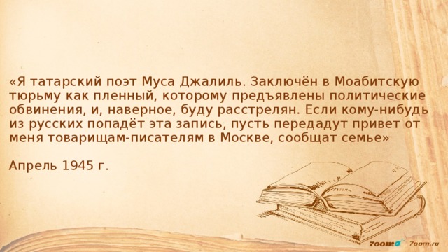 «Я татарский поэт Муса Джалиль. Заключён в Моабитскую тюрьму как пленный, которому предъявлены политические обвинения, и, наверное, буду расстрелян. Если кому-нибудь из русских попадёт эта запись, пусть передадут привет от меня товарищам-писателям в Москве, сообщат семье»   Апрель 1945 г.       