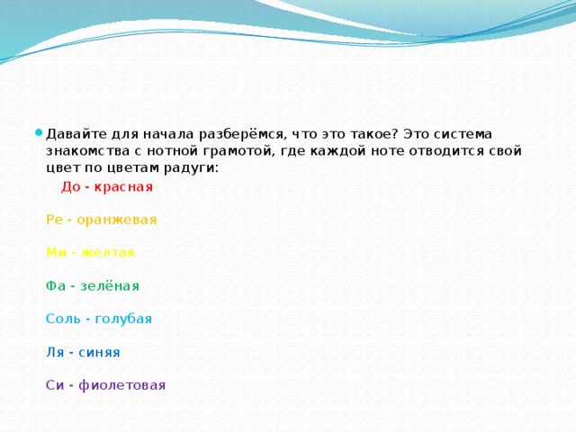 Давайте для начала разберёмся, что это такое? Это система знакомства с нотной грамотой, где каждой ноте отводится свой цвет по цветам радуги:  До - красная   Ре - оранжевая   Ми - желтая   Фа - зелёная   Соль - голубая   Ля - синяя   Си - фиолетовая 