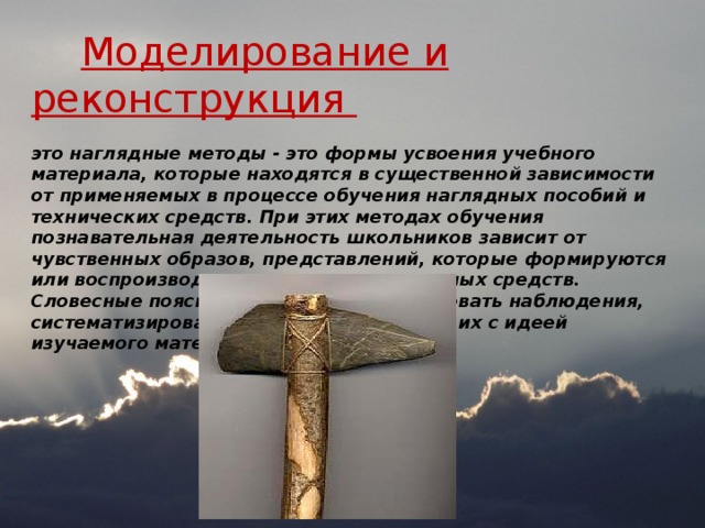  Моделирование орудий труда  Моделирование и реконструкция это наглядные методы - это формы усвоения учебного материала, которые находятся в существенной зависимости от применяемых в процессе обучения наглядных пособий и технических средств. При этих методах обучения познавательная деятельность школьников зависит от чувственных образов, представлений, которые формируются или воспроизводятся с помощью наглядных средств. Словесные пояснения помогают организовать наблюдения, систематизировать впечатления, связать их с идеей изучаемого материала.    