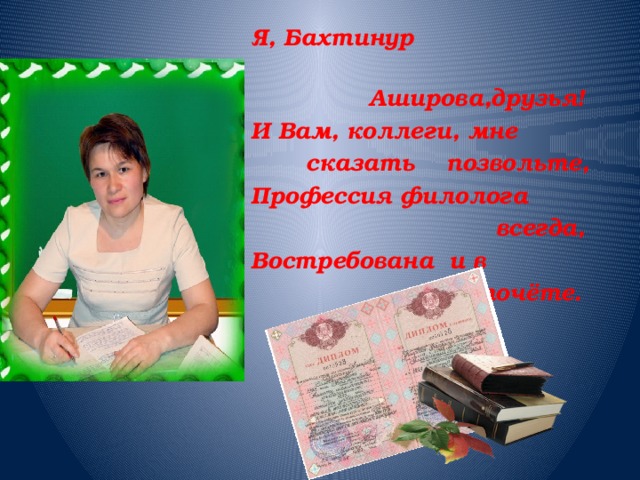 Я, Бахтинур  Аширова,друзья! И Вам, коллеги, мне  сказать позвольте, Профессия филолога  всегда, Востребована и в  почёте. 